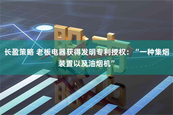 长盈策略 老板电器获得发明专利授权：“一种集烟装置以及油烟机”