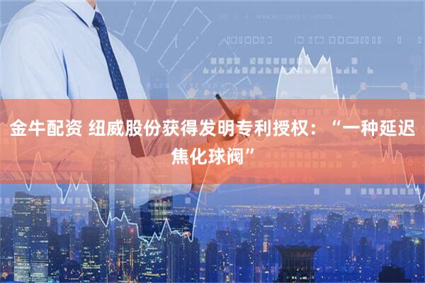 金牛配资 纽威股份获得发明专利授权：“一种延迟焦化球阀”