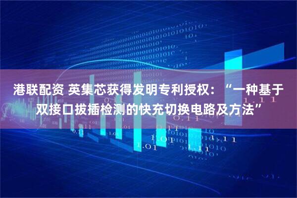 港联配资 英集芯获得发明专利授权：“一种基于双接口拔插检测的快充切换电路及方法”