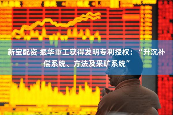 新宝配资 振华重工获得发明专利授权：“升沉补偿系统、方法及采矿系统”
