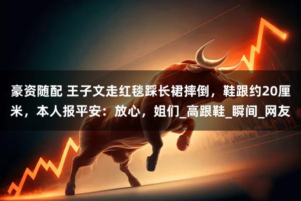 豪资随配 王子文走红毯踩长裙摔倒，鞋跟约20厘米，本人报平安：放心，姐们_高跟鞋_瞬间_网友