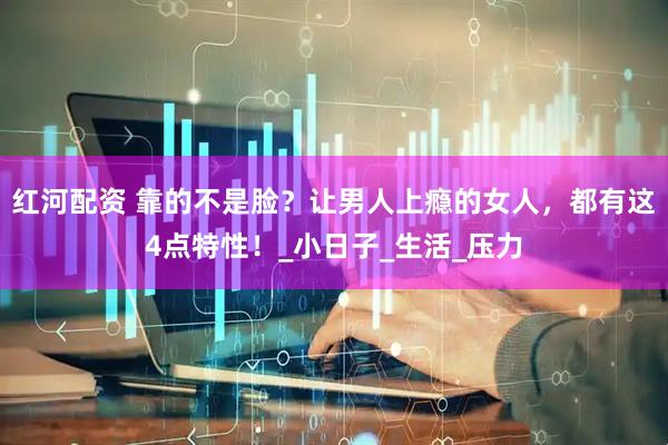 红河配资 靠的不是脸？让男人上瘾的女人，都有这4点特性！_小日子_生活_压力