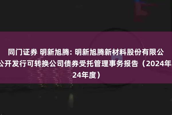 同门证券 明新旭腾: 明新旭腾新材料股份有限公司公开发行可转换公司债券受托管理事务报告（2024年度）