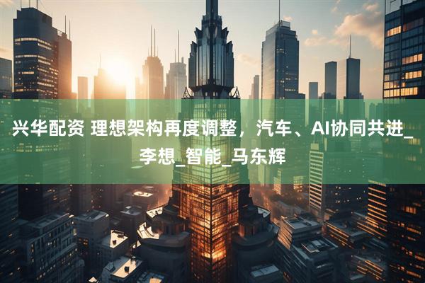 兴华配资 理想架构再度调整，汽车、AI协同共进_李想_智能_马东辉