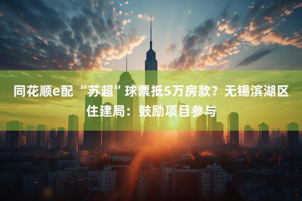 同花顺e配 “苏超”球票抵5万房款？无锡滨湖区住建局：鼓励项目参与