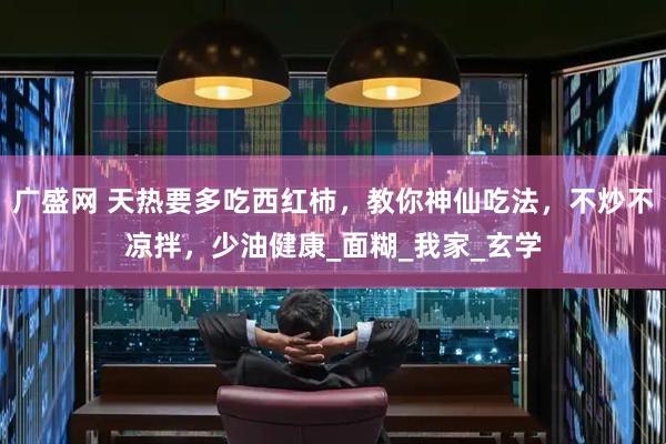 广盛网 天热要多吃西红柿，教你神仙吃法，不炒不凉拌，少油健康_面糊_我家_玄学