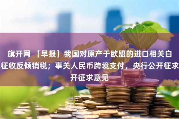 旗开网 【早报】我国对原产于欧盟的进口相关白兰地征收反倾销税；事关人民币跨境支付，央行公开征求意见