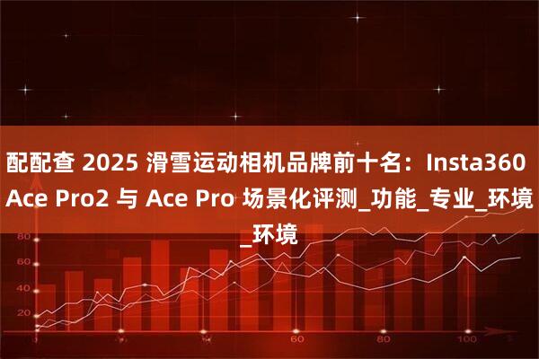 配配查 2025 滑雪运动相机品牌前十名：Insta360 Ace Pro2 与 Ace Pro 场景化评测_功能_专业_环境