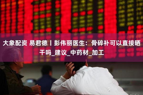 大象配资 易君德丨彭伟丽医生：骨碎补可以直接晒干吗_建议_中药材_加工