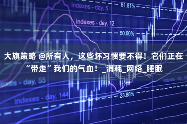 大旗策略 @所有人，这些坏习惯要不得！它们正在“带走”我们的气血！_消耗_网络_睡眠