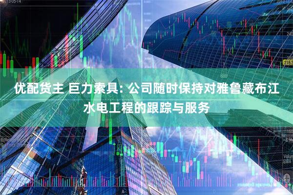 优配货主 巨力索具: 公司随时保持对雅鲁藏布江水电工程的跟踪与服务