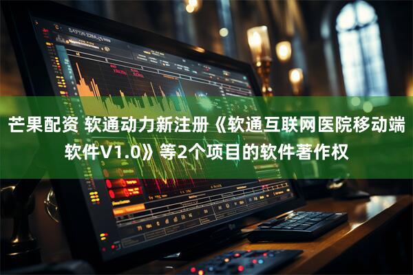 芒果配资 软通动力新注册《软通互联网医院移动端软件V1.0》等2个项目的软件著作权