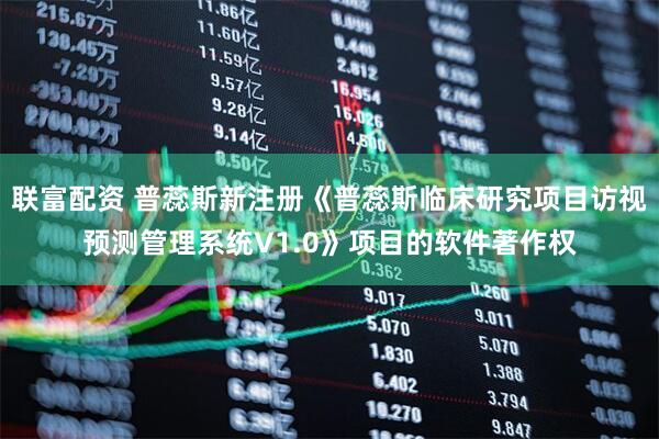 联富配资 普蕊斯新注册《普蕊斯临床研究项目访视预测管理系统V1.0》项目的软件著作权