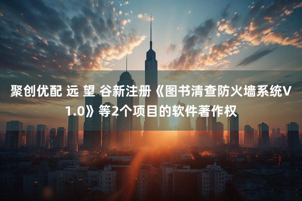聚创优配 远 望 谷新注册《图书清查防火墙系统V1.0》等2个项目的软件著作权