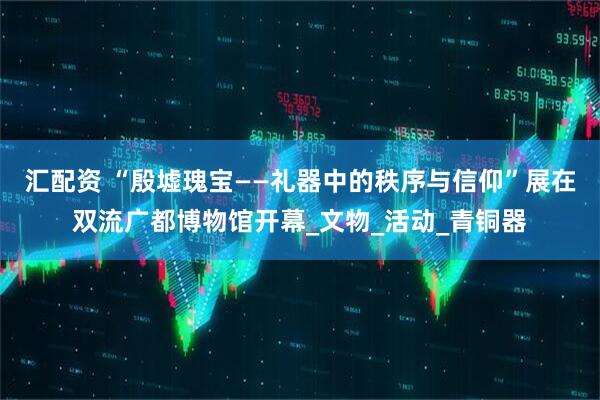 汇配资 “殷墟瑰宝——礼器中的秩序与信仰”展在双流广都博物馆开幕_文物_活动_青铜器