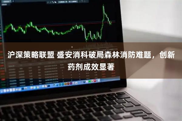 沪深策略联盟 盛安消科破局森林消防难题，创新药剂成效显著