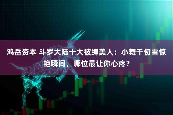 鸿岳资本 斗罗大陆十大被缚美人：小舞千仞雪惊艳瞬间，哪位最让你心疼？