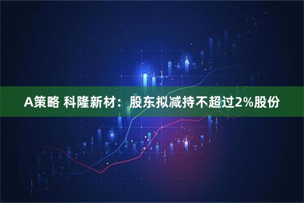 A策略 科隆新材：股东拟减持不超过2%股份
